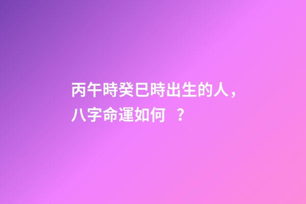 丙午時癸巳時出生的人，八字命運如何？